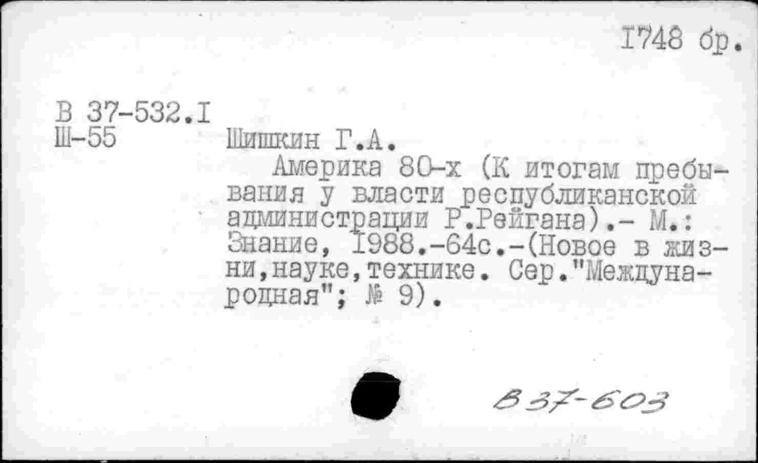 ﻿1748 бр
В 37-532.1
Ш-55 Шишкин Г.А.
Америка 80-х (К итогам пребывания у власти республиканской администрации Р.Рейгана).- М.: Знание, 1988.-64с.-(Новое в кивни ,науке,технике. Сер."Международная”; № 9).